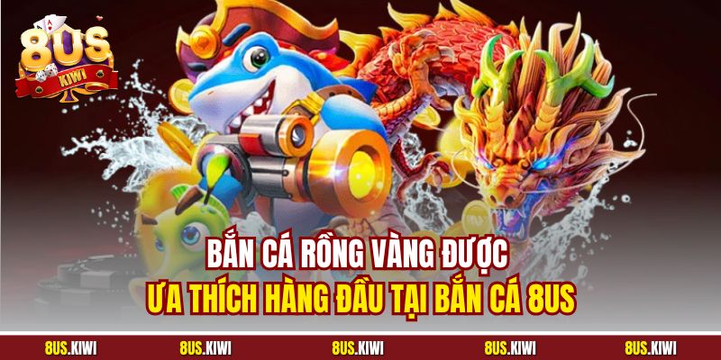 Bắn cá Rồng Vàng được ưa thích hàng đầu tại Bắn cá 8US